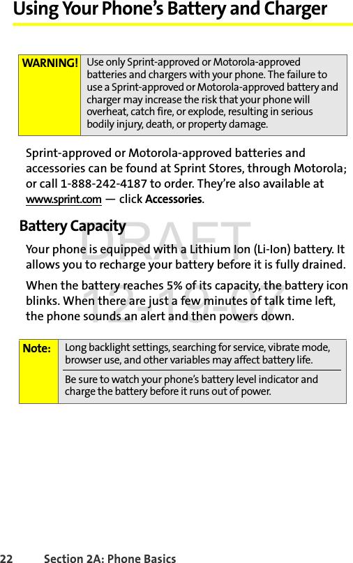 22 Section 2A: Phone BasicsUsing Your Phone’s Battery and ChargerSprint-approved or Motorola-approved batteries and accessories can be found at Sprint Stores, through Motorola; or call 1-888-242-4187 to order. They’re also available at www.sprint.com — click Accessories.Battery CapacityYour phone is equipped with a Lithium Ion (Li-Ion) battery. It allows you to recharge your battery before it is fully drained.When the battery reaches 5% of its capacity, the battery icon blinks. When there are just a few minutes of talk time left, the phone sounds an alert and then powers down.WARNING! Use only Sprint-approved or Motorola-approved batteries and chargers with your phone. The failure to use a Sprint-approved or Motorola-approved battery and charger may increase the risk that your phone will overheat, catch fire, or explode, resulting in serious bodily injury, death, or property damage.Note: Long backlight settings, searching for service, vibrate mode, browser use, and other variables may affect battery life.Be sure to watch your phone’s battery level indicator and charge the battery before it runs out of power.DRAFT 12-19-07