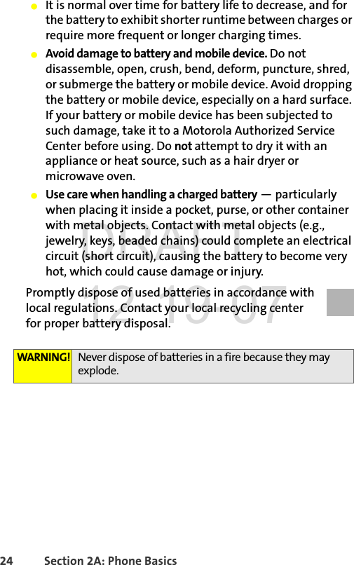 24 Section 2A: Phone BasicsⅷIt is normal over time for battery life to decrease, and for the battery to exhibit shorter runtime between charges or require more frequent or longer charging times.ⅷAvoid damage to battery and mobile device. Do not disassemble, open, crush, bend, deform, puncture, shred, or submerge the battery or mobile device. Avoid dropping the battery or mobile device, especially on a hard surface. If your battery or mobile device has been subjected to such damage, take it to a Motorola Authorized Service Center before using. Do not attempt to dry it with an appliance or heat source, such as a hair dryer or microwave oven.ⅷUse care when handling a charged battery — particularly when placing it inside a pocket, purse, or other container with metal objects. Contact with metal objects (e.g., jewelry, keys, beaded chains) could complete an electrical circuit (short circuit), causing the battery to become very hot, which could cause damage or injury.Promptly dispose of used batteries in accordance with local regulations. Contact your local recycling center for proper battery disposal.WARNING! Never dispose of batteries in a fire because they may explode.DRAFT 12-19-07