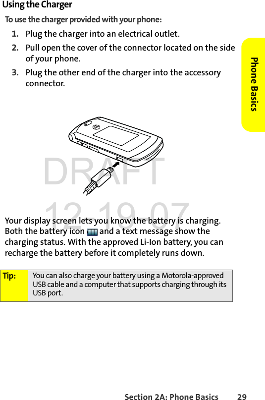 Section 2A: Phone Basics 29Phone BasicsUsing the ChargerTo use the charger provided with your phone:1. Plug the charger into an electrical outlet.2. Pull open the cover of the connector located on the side of your phone.3. Plug the other end of the charger into the accessory connector.Your display screen lets you know the battery is charging. Both the battery icon   and a text message show the charging status. With the approved Li-Ion battery, you can recharge the battery before it completely runs down.Tip: You can also charge your battery using a Motorola-approved USB cable and a computer that supports charging through its USB port. DRAFT 12-19-07