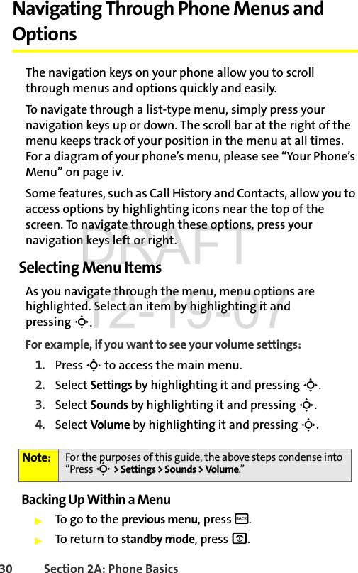 30 Section 2A: Phone BasicsNavigating Through Phone Menus and OptionsThe navigation keys on your phone allow you to scroll through menus and options quickly and easily.To navigate through a list-type menu, simply press your navigation keys up or down. The scroll bar at the right of the menu keeps track of your position in the menu at all times. For a diagram of your phone’s menu, please see “Your Phone’s Menu” on page iv.Some features, such as Call History and Contacts, allow you to access options by highlighting icons near the top of the screen. To navigate through these options, press your navigation keys left or right.Selecting Menu ItemsAs you navigate through the menu, menu options are highlighted. Select an item by highlighting it and pressing S.For example, if you want to see your volume settings:1. Press S to access the main menu.2. Select Settings by highlighting it and pressing S.3. Select Sounds by highlighting it and pressing S.4. Select Volume by highlighting it and pressing S.Backing Up Within a MenuᮣTo go to the previous menu, press B.ᮣTo return to standby mode, press O.Note: For the purposes of this guide, the above steps condense into “Press S &gt; Settings &gt; Sounds &gt; Volume.”DRAFT 12-19-07