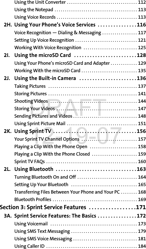 Using the Unit Converter . . . . . . . . . . . . . . . . . . . . . . . . . . . . . . . . . . 112Using the Notepad  . . . . . . . . . . . . . . . . . . . . . . . . . . . . . . . . . . . . . . . . 113Using Voice Records . . . . . . . . . . . . . . . . . . . . . . . . . . . . . . . . . . . . . . . 1132H. Using Your Phone’s Voice Services  . . . . . . . . . . . . . . . 116Voice Recognition — Dialing &amp; Messaging . . . . . . . . . . . . . . . . . 117Setting Up Voice Recognition . . . . . . . . . . . . . . . . . . . . . . . . . . . . . . 121Working With Voice Recognition  . . . . . . . . . . . . . . . . . . . . . . . . . . 1252I. Using the microSD Card   . . . . . . . . . . . . . . . . . . . . . . . .128Using Your Phone’s microSD Card and Adapter . . . . . . . . . . . . . 129Working With the microSD Card . . . . . . . . . . . . . . . . . . . . . . . . . . . 1352J. Using the Built-in Camera   . . . . . . . . . . . . . . . . . . . . . . 136Taking Pictures   . . . . . . . . . . . . . . . . . . . . . . . . . . . . . . . . . . . . . . . . . . . 137Storing Pictures  . . . . . . . . . . . . . . . . . . . . . . . . . . . . . . . . . . . . . . . . . . . 141Shooting Videos   . . . . . . . . . . . . . . . . . . . . . . . . . . . . . . . . . . . . . . . . . . 144Storing Your Videos  . . . . . . . . . . . . . . . . . . . . . . . . . . . . . . . . . . . . . . . 147Sending Pictures and Videos . . . . . . . . . . . . . . . . . . . . . . . . . . . . . . . 148Using Sprint Picture Mail  . . . . . . . . . . . . . . . . . . . . . . . . . . . . . . . . . . 1512K. Using Sprint TV . . . . . . . . . . . . . . . . . . . . . . . . . . . . . . . .156Your Sprint TV Channel Options  . . . . . . . . . . . . . . . . . . . . . . . . . . . 157Playing a Clip With the Phone Open   . . . . . . . . . . . . . . . . . . . . . . . 158Playing a Clip With the Phone Closed  . . . . . . . . . . . . . . . . . . . . . . 159Sprint TV FAQs . . . . . . . . . . . . . . . . . . . . . . . . . . . . . . . . . . . . . . . . . . . . 1602L. Using Bluetooth  . . . . . . . . . . . . . . . . . . . . . . . . . . . . . . .163Turning Bluetooth On and Off  . . . . . . . . . . . . . . . . . . . . . . . . . . . . . 164Setting Up Your Bluetooth   . . . . . . . . . . . . . . . . . . . . . . . . . . . . . . . . 165Transferring Files Between Your Phone and Your PC . . . . . . . . 168Bluetooth Profiles . . . . . . . . . . . . . . . . . . . . . . . . . . . . . . . . . . . . . . . . . 169Section 3: Sprint Service Features  . . . . . . . . . . . . . . . . .1713A. Sprint Service Features: The Basics . . . . . . . . . . . . . . . 172Using Voicemail   . . . . . . . . . . . . . . . . . . . . . . . . . . . . . . . . . . . . . . . . . . 173Using SMS Text Messaging . . . . . . . . . . . . . . . . . . . . . . . . . . . . . . . . 179Using SMS Voice Messaging . . . . . . . . . . . . . . . . . . . . . . . . . . . . . . . 181Using Caller ID  . . . . . . . . . . . . . . . . . . . . . . . . . . . . . . . . . . . . . . . . . . . . 184DRAFT 12-19-07