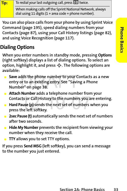 Section 2A: Phone Basics 33Phone BasicsYou can also place calls from your phone by using Sprint Voice Command (page 195), speed dialing numbers from your Contacts (page 87), using your Call History listings (page 82), and using Voice Recognition (page 117).Dialing OptionsWhen you enter numbers in standby mode, pressing Options (right softkey) displays a list of dialing options. To select an option, highlight it, and press S. The following options are available:ⅷSave adds the phone number to your Contacts as a new entry or to an existing entry. See “Saving a Phone Number” on page 38.ⅷAttach Number adds a telephone number from your Contacts or Call History to the numbers you are entering. ⅷHard Pause (p) sends the next set of numbers when you press the left softkey.ⅷ2sec Pause (t) automatically sends the next set of numbers after two seconds.ⅷHide My Number prevents the recipient from viewing your number when they receive the call. ⅷTTY allows you to set TTY options.If you press Send MSG (left softkey), you can send a message to the number you just entered. Tip: To redial your last outgoing call, press N twice. When making calls off the Sprint National Network, always dial using 11 digits (1 + area code + phone number).DRAFT 12-19-07