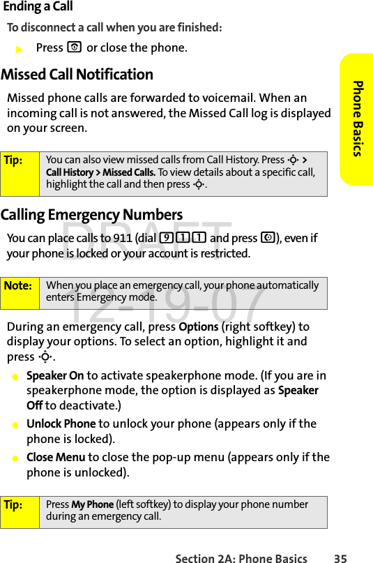 Section 2A: Phone Basics 35Phone BasicsEnding a CallTo disconnect a call when you are finished:ᮣPress O or close the phone.Missed Call NotificationMissed phone calls are forwarded to voicemail. When an incoming call is not answered, the Missed Call log is displayed on your screen.Calling Emergency NumbersYou can place calls to 911 (dial 911 and press N), even if your phone is locked or your account is restricted.During an emergency call, press Options (right softkey) to display your options. To select an option, highlight it and press S.ⅷSpeaker On to activate speakerphone mode. (If you are in speakerphone mode, the option is displayed as Speaker Off to deactivate.)ⅷUnlock Phone to unlock your phone (appears only if the phone is locked).ⅷClose Menu to close the pop-up menu (appears only if the phone is unlocked).Tip: You can also view missed calls from Call History. Press S &gt; Call History &gt; Missed Calls. To view details about a specific call, highlight the call and then press S. Note: When you place an emergency call, your phone automatically enters Emergency mode.Tip: Press My Phone (left softkey) to display your phone number during an emergency call.DRAFT 12-19-07