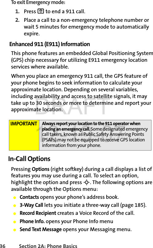 36 Section 2A: Phone BasicsTo exit Emergency mode:1. Press O to end a 911 call.2. Place a call to a non-emergency telephone number or wait 5 minutes for emergency mode to automatically expire.Enhanced 911 (E911) InformationThis phone features an embedded Global Positioning System (GPS) chip necessary for utilizing E911 emergency location services where available. When you place an emergency 911 call, the GPS feature of your phone begins to seek information to calculate your approximate location. Depending on several variables, including availability and access to satellite signals, it may take up to 30 seconds or more to determine and report your approximate location.In-Call OptionsPressing Options (right softkey) during a call displays a list of features you may use during a call. To select an option, highlight the option and press S. The following options are available through the Options menu:ⅷContacts opens your phone’s address book.ⅷ3-Way Call lets you initiate a three-way call (page 185).ⅷRecord Recipient creates a Voice Record of the call.ⅷPhone Info. opens your Phone Info menuⅷSend Text Message opens your Messaging menu.IMPORTANT Always report your location to the 911 operator when placing an emergency call. Some designated emergency call takers, known as Public Safety Answering Points (PSAPs) may not be equipped to receive GPS location information from your phone.DRAFT 12-19-07