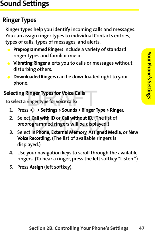 Section 2B: Controlling Your Phone’s Settings 47Your Phone’s SettingsSound SettingsRinger TypesRinger types help you identify incoming calls and messages. You can assign ringer types to individual Contacts entries, types of calls, types of messages, and alerts. ⅷPreprogrammed Ringers include a variety of standard ringer types and familiar music.ⅷVibrating Ringer alerts you to calls or messages without disturbing others.ⅷDownloaded Ringers can be downloaded right to your phone.Selecting Ringer Types for Voice CallsTo select a ringer type for voice calls:1. Press S &gt; Settings &gt; Sounds &gt; Ringer Type &gt; Ringer.2. Select Call with ID or Call without ID. (The list of preprogrammed ringers will be displayed.)3. Select In Phone, External Memory, Assigned Media, or New Voice Recording. (The list of available ringers is displayed.)4. Use your navigation keys to scroll through the available ringers. (To hear a ringer, press the left softkey “Listen.”) 5. Press Assign (left softkey).DRAFT 12-19-07