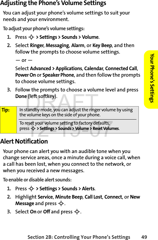 Section 2B: Controlling Your Phone’s Settings 49Your Phone’s SettingsAdjusting the Phone’s Volume SettingsYou can adjust your phone’s volume settings to suit your needs and your environment.To adjust your phone’s volume settings:1. Press S &gt; Settings &gt; Sounds &gt; Volume.2. Select Ringer, Messaging, Alarm, or Key Beep, and then follow the prompts to choose volume settings.— or —Select Advanced &gt; Applications, Calendar, Connected Call, Power On or Speaker Phone, and then follow the prompts to choose volume settings.3. Follow the prompts to choose a volume level and press Done (left softkey).Alert NotificationYour phone can alert you with an audible tone when you change service areas, once a minute during a voice call, when a call has been lost, when you connect to the network, or when you received a new messages.To enable or disable alert sounds:1. Press S &gt; Settings &gt; Sounds &gt; Alerts.2. Highlight Service, Minute Beep, Call Lost, Connect, or New Message and press S.3. Select On or Off and press S.Tip: In standby mode, you can adjust the ringer volume by using the volume keys on the side of your phone.  To reset your volume setting to factory defaults, press S &gt; Settings &gt; Sounds &gt; Volume &gt; Reset Volumes.DRAFT 12-19-07