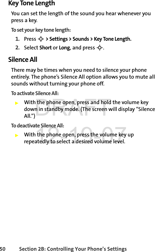 50 Section 2B: Controlling Your Phone’s SettingsKey Tone LengthYou can set the length of the sound you hear whenever you press a key.To set your key tone length: 1. Press S &gt; Settings &gt; Sounds &gt; Key Tone Length.2. Select Short or Long, and press S.Silence AllThere may be times when you need to silence your phone entirely. The phone’s Silence All option allows you to mute all sounds without turning your phone off.To activate Silence All:ᮣWith the phone open, press and hold the volume key down in standby mode. (The screen will display “Silence All.”)To deactivate Silence All:ᮣWith the phone open, press the volume key up repeatedly to select a desired volume level. DRAFT 12-19-07