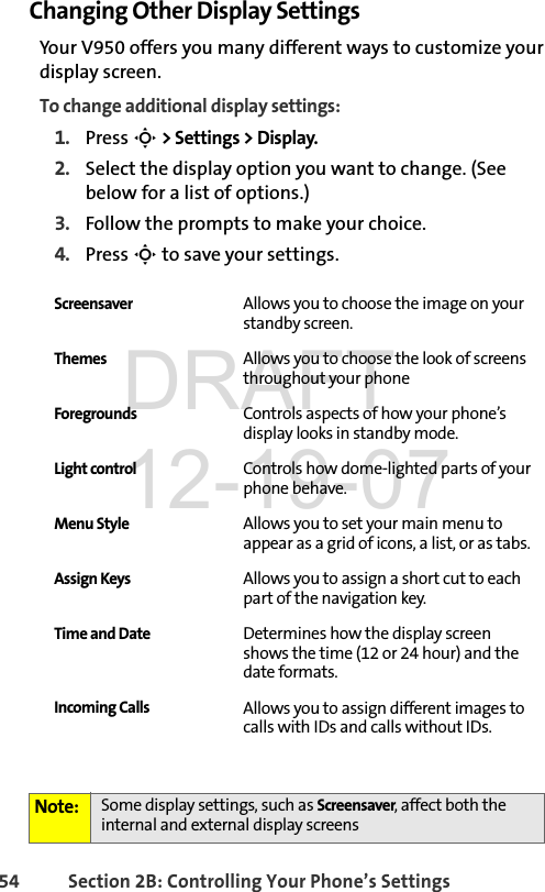 54 Section 2B: Controlling Your Phone’s SettingsChanging Other Display SettingsYour V950 offers you many different ways to customize your display screen. To change additional display settings:1. Press S &gt; Settings &gt; Display. 2. Select the display option you want to change. (See below for a list of options.) 3. Follow the prompts to make your choice. 4. Press S to save your settings. Screensaver Allows you to choose the image on your standby screen.Themes Allows you to choose the look of screens throughout your phoneForegrounds Controls aspects of how your phone’s display looks in standby mode.Light control Controls how dome-lighted parts of your phone behave.Menu Style Allows you to set your main menu to appear as a grid of icons, a list, or as tabs.Assign Keys Allows you to assign a short cut to each part of the navigation key.Time and Date Determines how the display screen shows the time (12 or 24 hour) and the date formats.Incoming Calls Allows you to assign different images to calls with IDs and calls without IDs.Note: Some display settings, such as Screensaver, affect both the internal and external display screensDRAFT 12-19-07