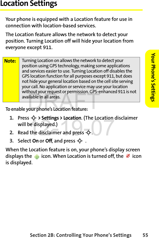 Section 2B: Controlling Your Phone’s Settings 55Your Phone’s SettingsLocation SettingsYour phone is equipped with a Location feature for use in connection with location-based services. The Location feature allows the network to detect your position. Turning Location off will hide your location from everyone except 911.To enable your phone’s Location feature:1. Press S &gt; Settings &gt; Location. (The Location disclaimer will be displayed.)2. Read the disclaimer and press S.3. Select On or Off, and press S  .When the Location feature is on, your phone’s display screen displays the   icon. When Location is turned off, the   icon is displayed.Note: Turning Location on allows the network to detect your position using GPS technology, making some applications and services easier to use. Turning Location off disables the GPS location function for all purposes except 911, but does not hide your general location based on the cell site serving your call. No application or service may use your location without your request or permission. GPS-enhanced 911 is not available in all areas.DRAFT 12-19-07