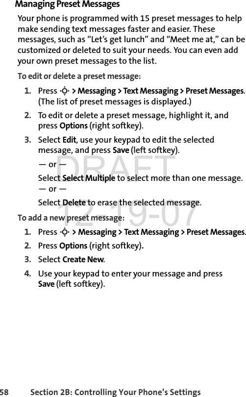 58 Section 2B: Controlling Your Phone’s SettingsManaging Preset MessagesYour phone is programmed with 15 preset messages to help make sending text messages faster and easier. These messages, such as “Let’s get lunch” and “Meet me at,” can be customized or deleted to suit your needs. You can even add your own preset messages to the list.To edit or delete a preset message:1. Press S &gt; Messaging &gt; Text Messaging &gt; Preset Messages. (The list of preset messages is displayed.)2. To edit or delete a preset message, highlight it, and press Options (right softkey).3. Select Edit, use your keypad to edit the selected message, and press Save (left softkey).— or —Select Select Multiple to select more than one message. — or —Select Delete to erase the selected message.To add a new preset message:1. Press S &gt; Messaging &gt; Text Messaging &gt; Preset Messages.2. Press Options (right softkey).3. Select Create New.4. Use your keypad to enter your message and press Save (left softkey). DRAFT 12-19-07