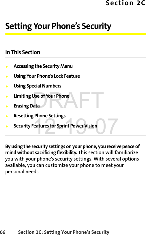 66 Section 2C: Setting Your Phone’s SecuritySection 2CSetting Your Phone’s SecurityIn This SectionࡗAccessing the Security MenuࡗUsing Your Phone’s Lock FeatureࡗUsing Special NumbersࡗLimiting Use of Your PhoneࡗErasing DataࡗResetting Phone SettingsࡗSecurity Features for Sprint Power VisionBy using the security settings on your phone, you receive peace of mind without sacrificing flexibility. This section will familiarize you with your phone’s security settings. With several options available, you can customize your phone to meet your personal needs.DRAFT 12-19-07