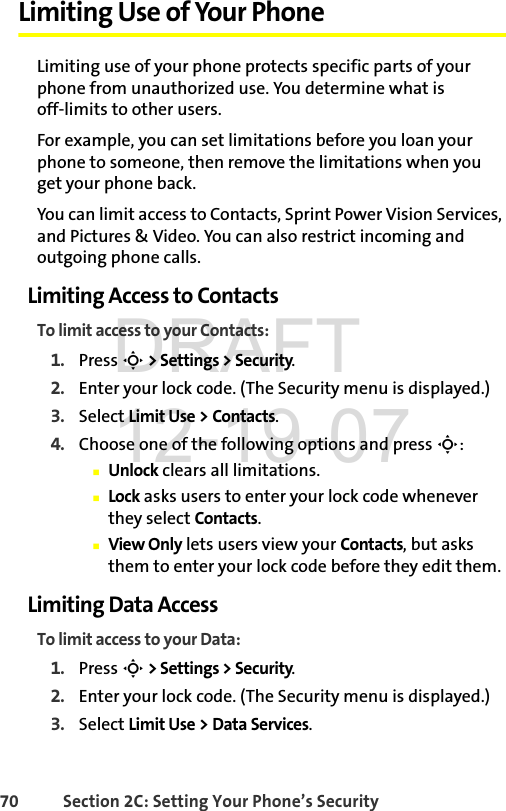 70 Section 2C: Setting Your Phone’s SecurityLimiting Use of Your PhoneLimiting use of your phone protects specific parts of your phone from unauthorized use. You determine what is off-limits to other users. For example, you can set limitations before you loan your phone to someone, then remove the limitations when you get your phone back.You can limit access to Contacts, Sprint Power Vision Services, and Pictures &amp; Video. You can also restrict incoming and outgoing phone calls. Limiting Access to ContactsTo limit access to your Contacts:1. Press S &gt; Settings &gt; Security.2. Enter your lock code. (The Security menu is displayed.)3. Select Limit Use &gt;Contacts.4. Choose one of the following options and press S:ⅢUnlock clears all limitations.ⅢLock asks users to enter your lock code whenever they select Contacts.ⅢView Only lets users view your Contacts, but asks them to enter your lock code before they edit them.Limiting Data AccessTo limit access to your Data:1. Press S &gt; Settings &gt; Security.2. Enter your lock code. (The Security menu is displayed.)3. Select Limit Use &gt;DataServices.DRAFT 12-19-07