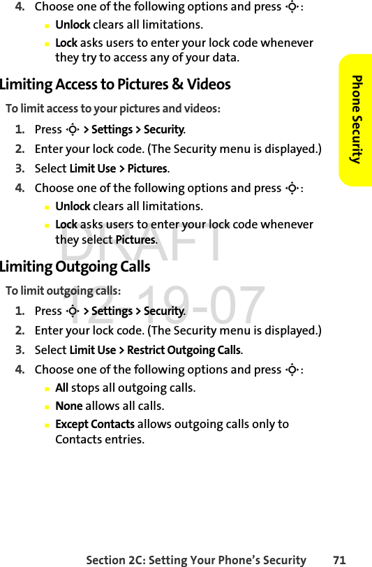 Section 2C: Setting Your Phone’s Security 71Phone Security4. Choose one of the following options and press S:ⅢUnlock clears all limitations.ⅢLock asks users to enter your lock code whenever they try to access any of your data.Limiting Access to Pictures &amp; Videos To limit access to your pictures and videos:1. Press S &gt; Settings &gt; Security.2. Enter your lock code. (The Security menu is displayed.)3. Select Limit Use &gt; Pictures.4. Choose one of the following options and press S:ⅢUnlock clears all limitations.ⅢLock asks users to enter your lock code whenever they select Pictures.Limiting Outgoing CallsTo limit outgoing calls:1. Press S &gt; Settings &gt; Security.2. Enter your lock code. (The Security menu is displayed.)3. Select Limit Use &gt; Restrict Outgoing Calls.4. Choose one of the following options and press S:ⅢAll stops all outgoing calls.ⅢNone allows all calls.ⅢExcept Contacts allows outgoing calls only to Contacts entries.DRAFT 12-19-07