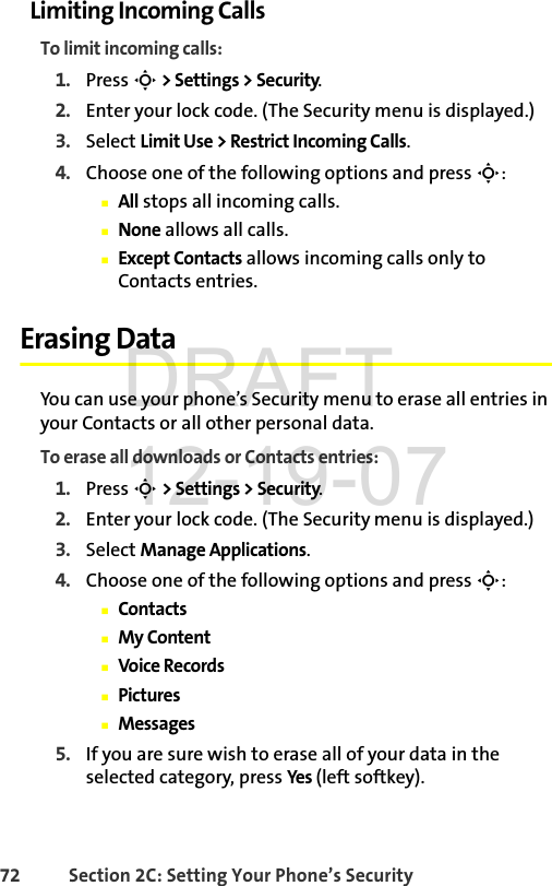 72 Section 2C: Setting Your Phone’s SecurityLimiting Incoming CallsTo limit incoming calls:1. Press S &gt; Settings &gt; Security.2. Enter your lock code. (The Security menu is displayed.)3. Select Limit Use &gt; Restrict Incoming Calls.4. Choose one of the following options and press S:ⅢAll stops all incoming calls.ⅢNone allows all calls.ⅢExcept Contacts allows incoming calls only to Contacts entries.Erasing DataYou can use your phone’s Security menu to erase all entries in your Contacts or all other personal data.To erase all downloads or Contacts entries:1. Press S &gt; Settings &gt; Security.2. Enter your lock code. (The Security menu is displayed.)3. Select Manage Applications.4. Choose one of the following options and press S:ⅢContactsⅢMy ContentⅢVoice RecordsⅢPicturesⅢMessages5. If you are sure wish to erase all of your data in the selected category, press Yes  (left softkey).DRAFT 12-19-07