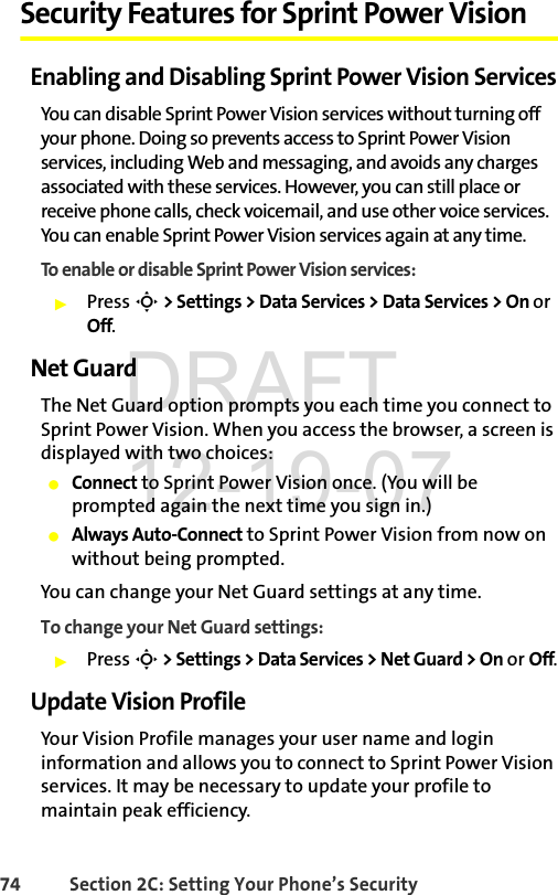 74 Section 2C: Setting Your Phone’s SecuritySecurity Features for Sprint Power VisionEnabling and Disabling Sprint Power Vision ServicesYou can disable Sprint Power Vision services without turning off your phone. Doing so prevents access to Sprint Power Vision services, including Web and messaging, and avoids any charges associated with these services. However, you can still place or receive phone calls, check voicemail, and use other voice services. You can enable Sprint Power Vision services again at any time. To enable or disable Sprint Power Vision services: ᮣPress S &gt; Settings &gt; Data Services &gt; Data Services &gt; On or Off.Net GuardThe Net Guard option prompts you each time you connect to Sprint Power Vision. When you access the browser, a screen is displayed with two choices:ⅷConnect to Sprint Power Vision once. (You will be prompted again the next time you sign in.)ⅷAlways Auto-Connect to Sprint Power Vision from now on without being prompted.You can change your Net Guard settings at any time. To change your Net Guard settings:ᮣPress S &gt; Settings &gt; Data Services &gt; Net Guard &gt; On or Off.Update Vision ProfileYour Vision Profile manages your user name and login information and allows you to connect to Sprint Power Vision services. It may be necessary to update your profile to maintain peak efficiency.DRAFT 12-19-07