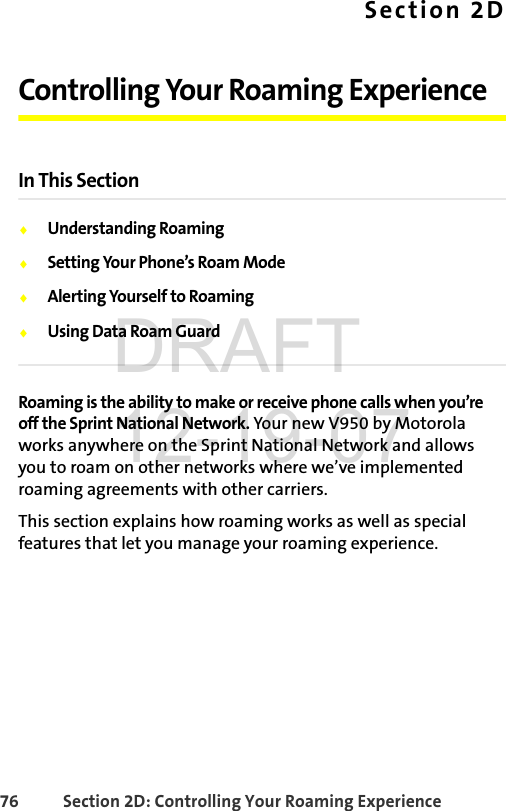 76 Section 2D: Controlling Your Roaming ExperienceSection 2DControlling Your Roaming ExperienceIn This SectionࡗUnderstanding RoamingࡗSetting Your Phone’s Roam ModeࡗAlerting Yourself to RoamingࡗUsing Data Roam GuardRoaming is the ability to make or receive phone calls when you’re off the Sprint National Network. Your new V950 by Motorola works anywhere on the Sprint National Network and allows you to roam on other networks where we’ve implemented roaming agreements with other carriers. This section explains how roaming works as well as special features that let you manage your roaming experience. DRAFT 12-19-07