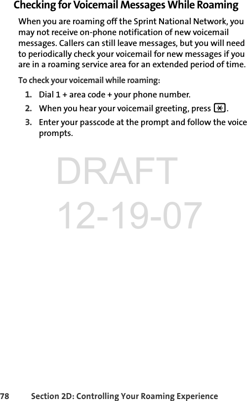 78 Section 2D: Controlling Your Roaming ExperienceChecking for Voicemail Messages While RoamingWhen you are roaming off the Sprint National Network, you may not receive on-phone notification of new voicemail messages. Callers can still leave messages, but you will need to periodically check your voicemail for new messages if you are in a roaming service area for an extended period of time.To check your voicemail while roaming:1. Dial 1 + area code + your phone number.2. When you hear your voicemail greeting, press *. 3. Enter your passcode at the prompt and follow the voice prompts.DRAFT 12-19-07