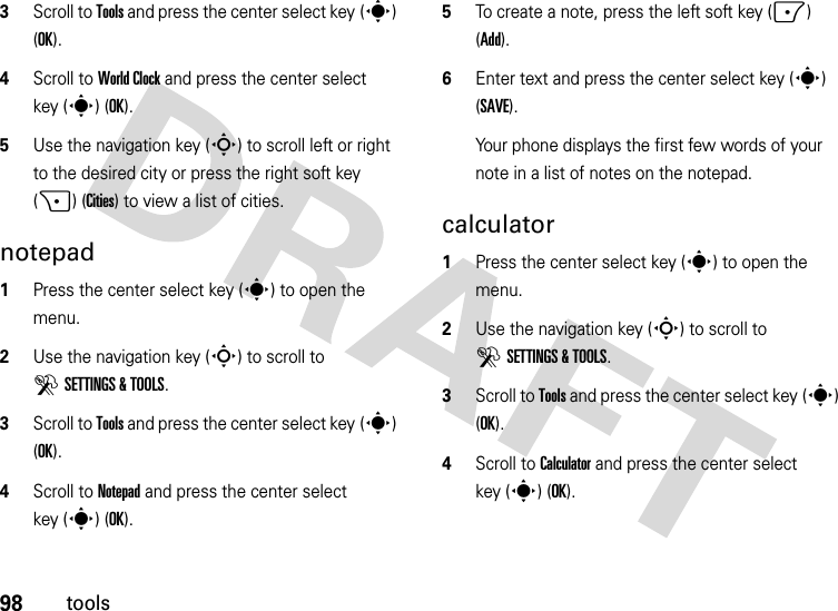 98tools3Scroll to Tools and press the center select key (s) (OK).4Scroll to World Clock and press the center select key (s) (OK).5Use the navigation key (S) to scroll left or right to the desired city or press the right soft key (+) (Cities) to view a list of cities.notepad  1Press the center select key (s) to open the menu.2Use the navigation key (S) to scroll to DSETTINGS &amp; TOOLS.3Scroll to Tools and press the center select key (s) (OK).4Scroll to Notepad and press the center select key (s) (OK).5To create a note, press the left soft key (-) (Add).6Enter text and press the center select key (s) (SAVE).Your phone displays the first few words of your note in a list of notes on the notepad.calculator  1Press the center select key (s) to open the menu.2Use the navigation key (S) to scroll to DSETTINGS &amp; TOOLS.3Scroll to Tools and press the center select key (s) (OK).4Scroll to Calculator and press the center select key (s) (OK).