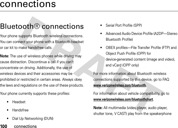 100connectionsconnectionsBluetooth® connectionsYour phone supports Bluetooth wireless connections. You can connect your phone with a Bluetooth headset or car kit to make handsfree calls.Note: The use of wireless phones while driving may cause distraction. Discontinue a call if you can’t concentrate on driving. Additionally, the use of wireless devices and their accessories may be prohibited or restricted in certain areas. Always obey the laws and regulations on the use of these products. Your phone currently supports these profiles:•Headset•Handsfree•Dial Up Networking (DUN)•Serial Port Profile (SPP)•Advanced Audio Device Profile (A2DP—Stereo Bluetooth Profile)•OBEX profiles—File Transfer Profile (FTP) and Object Push Profile (OPP) for device-generated content (image and video), and vCard (OPP only)For more information about Bluetooth wireless connections supported by this device, go to FAQ www.verizonwireless.com/bluetooth.For information about vehicle compatibility, go to www.verizonwireless.com/bluetoothchart.Note: All multimedia (video player, audio player, shutter tone, V CAST) play from the speakerphone 