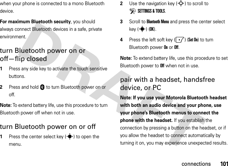 101connectionswhen your phone is connected to a mono Bluetooth device.For maximum Bluetooth security, you should always connect Bluetooth devices in a safe, private environment. turn Bluetooth power on or off—flip closed  1Press any side key to activate the touch sensitive buttons.2Press and hold 0 to turn Bluetooth power on or off.Note: To extend battery life, use this procedure to turn Bluetooth power off when not in use. turn Bluetooth power on or off  1Press the center select key (s) to open the menu.2Use the navigation key (S) to scroll to DSETTINGS &amp; TOOLS.3Scroll to Bluetooth Menu and press the center select key (s) (OK).4Press the left soft key (-) (Set On) to turn Bluetooth power On or Off.Note: To extend battery life, use this procedure to set Bluetooth power to Off when not in use. pair with a headset, handsfree device, or PCNote: If you use your Motorola Bluetooth headset with both an audio device and your phone, use your phone’s Bluetooth menus to connect the phone with the headset. If you establish the connection by pressing a button on the headset, or if you allow the headset to connect automatically by turning it on, you may experience unexpected results. 