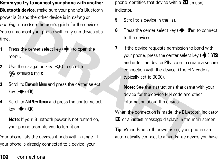 102connectionsBefore you try to connect your phone with another Bluetooth device, make sure your phone’s Bluetooth power is On and the other device is in pairing or bonding mode (see the user’s guide for the device). You can connect your phone with only one device at a time.  1Press the center select key (s) to open the menu.2Use the navigation key (S) to scroll to DSETTINGS &amp; TOOLS.3Scroll to Bluetooth Menu and press the center select key (s) (OK).4Scroll to Add New Device and press the center select key (s) (OK).Note: If your Bluetooth power is not turned on, your phone prompts you to turn it on.Your phone lists the devices it finds within range. If your phone is already connected to a device, your phone identifies that device with a I (in-use) indicator.5Scroll to a device in the list.6Press the center select key (s) (Pair) to connect to the device.7If the device requests permission to bond with your phone, press the center select key (s) (YES) and enter the device PIN code to create a secure connection with the device. (The PIN code is typically set to 0000).Note: See the instructions that came with your device for the device PIN code and other information about the device.When the connection is made, the Bluetooth indicator I or a Bluetooth message displays in the main screen.Tip: When Bluetooth power is on, your phone can automatically connect to a handsfree device you have 