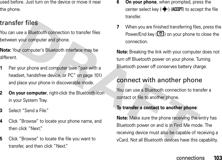 103connectionsused before. Just turn on the device or move it near the phone.transfer filesYou can use a Bluetooth connection to transfer files between your computer and phone. Note: Your computer’s Bluetooth interface may be different.  1Pair your phone and computer (see “pair with a headset, handsfree device, or PC” on page 101) and place your phone in discoverable mode.2 On your computer, right-click the Bluetooth icon in your System Tray.3Select “Send a File.”4Click “Browse” to locate your phone name, and then click “Next.”5Click “Browse” to locate the file you want to transfer, and then click “Next.”6 On your phone, when prompted, press the center select key (s) (ACCEPT) to accept the file transfer.7When you are finished transferring files, press the Power/End key (O) on your phone to close the connection. Note: Breaking the link with your computer does not turn off Bluetooth power on your phone. Turning Bluetooth power off conserves battery charge.connect with another phoneYou can use a Bluetooth connection to transfer a contact or file to another phone. To transfer a contact to another phone:Note: Make sure the phone receiving the entry has Bluetooth power on and is in Find Me mode. The receiving device must also be capable of receiving a vCard. Not all Bluetooth devices have this capability.