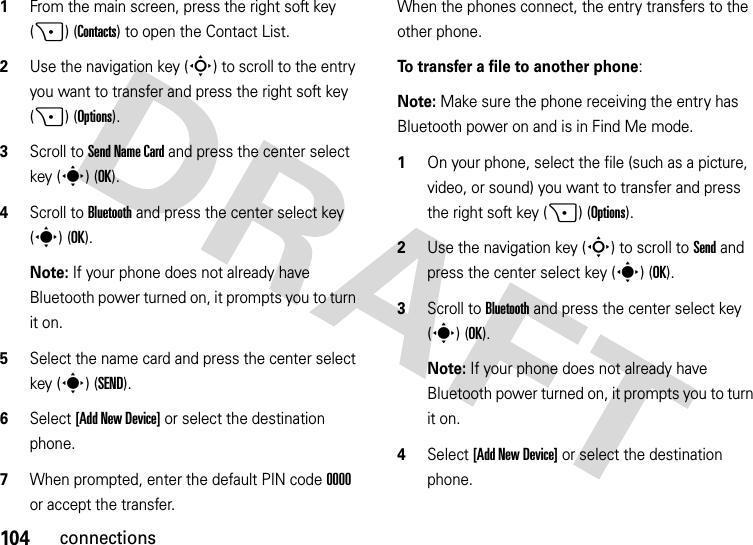 104connections  1From the main screen, press the right soft key (+) (Contacts) to open the Contact List.2Use the navigation key (S) to scroll to the entry you want to transfer and press the right soft key (+) (Options).3Scroll to Send Name Card and press the center select key (s) (OK).4Scroll to Bluetooth and press the center select key (s) (OK).Note: If your phone does not already have Bluetooth power turned on, it prompts you to turn it on.5Select the name card and press the center select key (s) (SEND).6Select [Add New Device] or select the destination phone.7When prompted, enter the default PIN code 0000 or accept the transfer.When the phones connect, the entry transfers to the other phone. To transfer a file to another phone:Note: Make sure the phone receiving the entry has Bluetooth power on and is in Find Me mode.  1On your phone, select the file (such as a picture, video, or sound) you want to transfer and press the right soft key (+)(Options).2Use the navigation key (S) to scroll to Send and press the center select key (s) (OK).3Scroll to Bluetooth and press the center select key (s) (OK).Note: If your phone does not already have Bluetooth power turned on, it prompts you to turn it on.4Select [Add New Device] or select the destination phone.