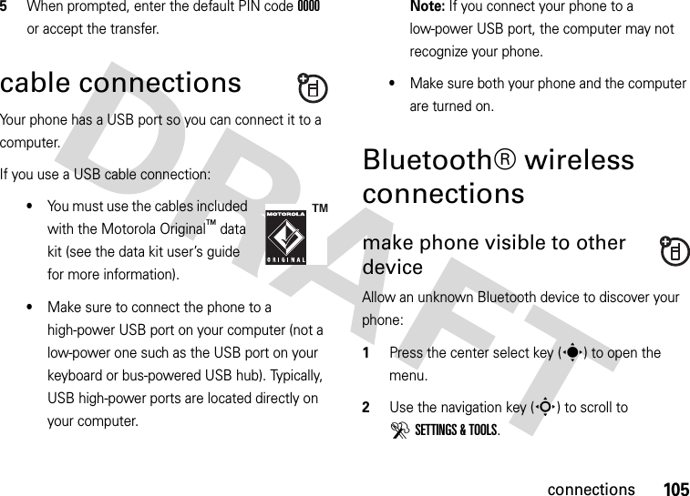 105connections5When prompted, enter the default PIN code 0000 or accept the transfer.cable connectionsYour phone has a USB port so you can connect it to a computer.If you use a USB cable connection:•You must use the cables included with the Motorola Original™ data kit (see the data kit user’s guide for more information).•Make sure to connect the phone to a high-power USB port on your computer (not a low-power one such as the USB port on your keyboard or bus-powered USB hub). Typically, USB high-power ports are located directly on your computer.Note: If you connect your phone to a low-power USB port, the computer may not recognize your phone.•Make sure both your phone and the computer are turned on.Bluetooth® wireless connectionsmake phone visible to other deviceAllow an unknown Bluetooth device to discover your phone:  1Press the center select key (s) to open the menu.2Use the navigation key (S) to scroll to DSETTINGS &amp; TOOLS.