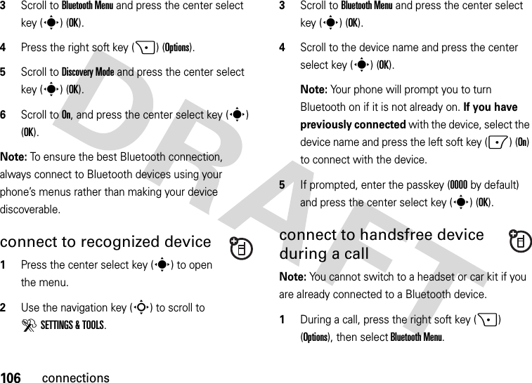 106connections3Scroll to Bluetooth Menu and press the center select key (s) (OK).4Press the right soft key (+)(Options).5Scroll to Discovery Mode and press the center select key (s) (OK).6Scroll to On, and press the center select key (s) (OK).Note: To ensure the best Bluetooth connection, always connect to Bluetooth devices using your phone’s menus rather than making your device discoverable.connect to recognized device  1Press the center select key (s) to open the menu.2Use the navigation key (S) to scroll to DSETTINGS &amp; TOOLS.3Scroll to Bluetooth Menu and press the center select key (s) (OK).4Scroll to the device name and press the center select key (s) (OK).Note: Your phone will prompt you to turn Bluetooth on if it is not already on. If you have previously connected with the device, select the device name and press the left soft key (-) (On) to connect with the device.5If prompted, enter the passkey (0000 by default) and press the center select key (s) (OK).connect to handsfree device during a callNote: You cannot switch to a headset or car kit if you are already connected to a Bluetooth device.  1During a call, press the right soft key (+) (Options), then select Bluetooth Menu.