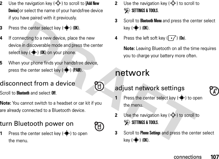 107connections2Use the navigation key (S) to scroll to [Add New Device] or select the name of your handsfree device if you have paired with it previously.3Press the center select key (s) (OK).4If connecting to a new device, place the new device in discoverable mode and press the center select key (s) (OK) on your phone.5When your phone finds your handsfree device, press the center select key (s) (PAIR).disconnect from a deviceScroll to Bluetooth and select Off.Note: You cannot switch to a headset or car kit if you are already connected to a Bluetooth device.turn Bluetooth power on  1Press the center select key (s) to open the menu.2Use the navigation key (S) to scroll to DSETTINGS &amp; TOOLS.3Scroll to Bluetooth Menu and press the center select key (s) (OK).4Press the left soft key (-) (On).Note: Leaving Bluetooth on all the time requires you to charge your battery more often.networkadjust network settings  1Press the center select key (s) to open the menu.2Use the navigation key (S) to scroll to DSETTINGS &amp; TOOLS.3Scroll to Phone Settings and press the center select key (s) (OK).