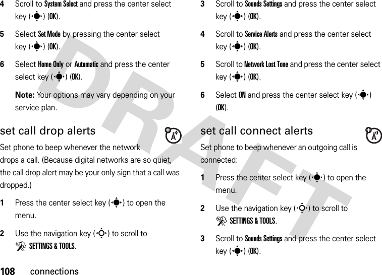 108connections4Scroll to System Select and press the center select key (s) (OK).5Select Set Mode by pressing the center select key (s) (OK).6Select Home Only or Automatic and press the center select key (s) (OK).Note: Your options may vary depending on your service plan.set call drop alertsSet phone to beep whenever the network drops a call. (Because digital networks are so quiet, the call drop alert may be your only sign that a call was dropped.)  1Press the center select key (s) to open the menu.2Use the navigation key (S) to scroll to DSETTINGS &amp; TOOLS.3Scroll to Sounds Settings and press the center select key (s) (OK).4Scroll to Service Alerts and press the center select key (s) (OK).5Scroll to Network Lost Tone and press the center select key (s) (OK).6Select ON and press the center select key (s) (OK).set call connect alertsSet phone to beep whenever an outgoing call is connected:  1Press the center select key (s) to open the menu.2Use the navigation key (S) to scroll to DSETTINGS &amp; TOOLS.3Scroll to Sounds Settings and press the center select key (s) (OK).