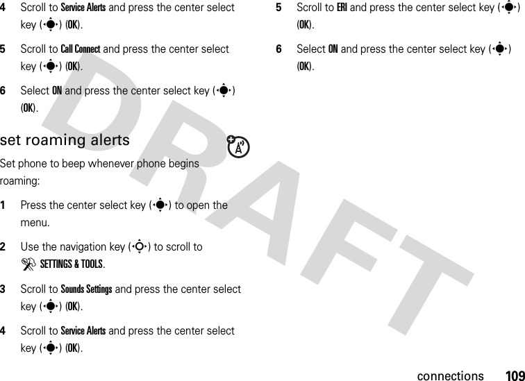 109connections4Scroll to Service Alerts and press the center select key (s) (OK).5Scroll to Call Connect and press the center select key (s) (OK).6Select ON and press the center select key (s) (OK).set roaming alertsSet phone to beep whenever phone begins roaming:  1Press the center select key (s) to open the menu.2Use the navigation key (S) to scroll to DSETTINGS &amp; TOOLS.3Scroll to Sounds Settings and press the center select key (s) (OK).4Scroll to Service Alerts and press the center select key (s) (OK).5Scroll to ERI and press the center select key (s) (OK).6Select ON and press the center select key (s) (OK).