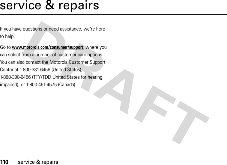 110service &amp; repairsservice &amp; repairsIf you have questions or need assistance, we&apos;re here to help.Go to www.motorola.com/consumer/support, where you can select from a number of customer care options. You can also contact the Motorola Customer Support Center at 1-800-331-6456 (United States), 1-888-390-6456 (TTY/TDD United States for hearing impaired), or 1-800-461-4575 (Canada).