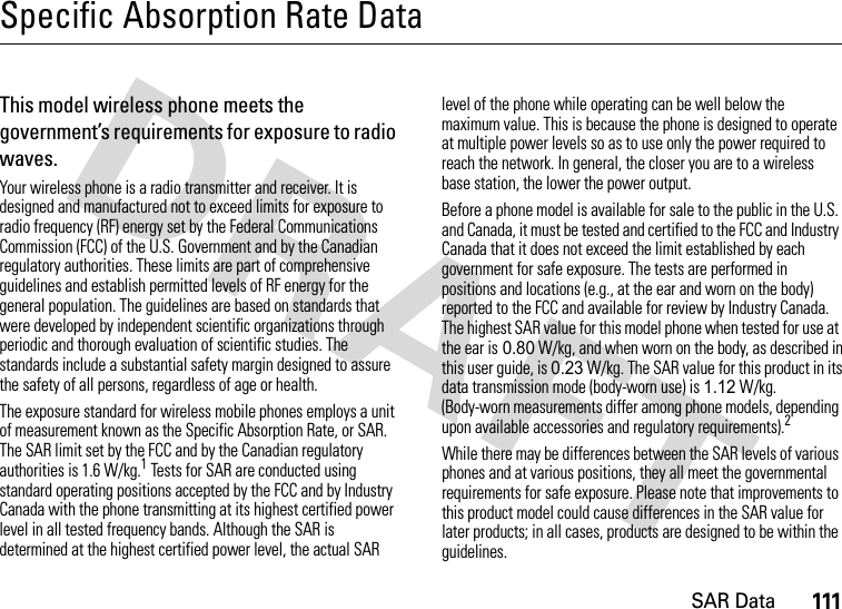 SAR Data111Specific Absorption Rate DataSAR DataThis model wireless phone meets the government’s requirements for exposure to radio waves.Your wireless phone is a radio transmitter and receiver. It is designed and manufactured not to exceed limits for exposure to radio frequency (RF) energy set by the Federal Communications Commission (FCC) of the U.S. Government and by the Canadian regulatory authorities. These limits are part of comprehensive guidelines and establish permitted levels of RF energy for the general population. The guidelines are based on standards that were developed by independent scientific organizations through periodic and thorough evaluation of scientific studies. The standards include a substantial safety margin designed to assure the safety of all persons, regardless of age or health.The exposure standard for wireless mobile phones employs a unit of measurement known as the Specific Absorption Rate, or SAR. The SAR limit set by the FCC and by the Canadian regulatory authorities is 1.6 W/kg.1 Tests for SAR are conducted using standard operating positions accepted by the FCC and by Industry Canada with the phone transmitting at its highest certified power level in all tested frequency bands. Although the SAR is determined at the highest certified power level, the actual SAR level of the phone while operating can be well below the maximum value. This is because the phone is designed to operate at multiple power levels so as to use only the power required to reach the network. In general, the closer you are to a wireless base station, the lower the power output.Before a phone model is available for sale to the public in the U.S. and Canada, it must be tested and certified to the FCC and Industry Canada that it does not exceed the limit established by each government for safe exposure. The tests are performed in positions and locations (e.g., at the ear and worn on the body) reported to the FCC and available for review by Industry Canada. The highest SAR value for this model phone when tested for use at the ear is 0.80 W/kg, and when worn on the body, as described in this user guide, is 0.23 W/kg. The SAR value for this product in its data transmission mode (body-worn use) is 1.12 W/kg. (Body-worn measurements differ among phone models, depending upon available accessories and regulatory requirements).2While there may be differences between the SAR levels of various phones and at various positions, they all meet the governmental requirements for safe exposure. Please note that improvements to this product model could cause differences in the SAR value for later products; in all cases, products are designed to be within the guidelines.