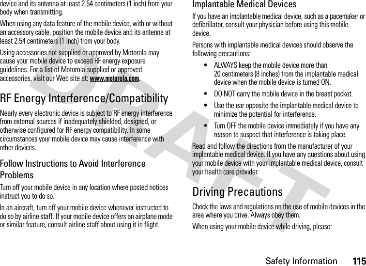 Safety Information115device and its antenna at least 2.54 centimeters (1 inch) from your body when transmitting.When using any data feature of the mobile device, with or without an accessory cable, position the mobile device and its antenna at least 2.54 centimeters (1 inch) from your body.Using accessories not supplied or approved by Motorola may cause your mobile device to exceed RF energy exposure guidelines. For a list of Motorola-supplied or approved accessories, visit our Web site at: www.motorola.com.RF Energy Interference/CompatibilityNearly every electronic device is subject to RF energy interference from external sources if inadequately shielded, designed, or otherwise configured for RF energy compatibility. In some circumstances your mobile device may cause interference with other devices.Follow Instructions to Avoid Interference ProblemsTurn off your mobile device in any location where posted notices instruct you to do so.In an aircraft, turn off your mobile device whenever instructed to do so by airline staff. If your mobile device offers an airplane mode or similar feature, consult airline staff about using it in flight.Implantable Medical DevicesIf you have an implantable medical device, such as a pacemaker or defibrillator, consult your physician before using this mobile device.Persons with implantable medical devices should observe the following precautions:•ALWAYS keep the mobile device more than 20 centimeters (8 inches) from the implantable medical device when the mobile device is turned ON.•DO NOT carry the mobile device in the breast pocket.•Use the ear opposite the implantable medical device to minimize the potential for interference.•Turn OFF the mobile device immediately if you have any reason to suspect that interference is taking place.Read and follow the directions from the manufacturer of your implantable medical device. If you have any questions about using your mobile device with your implantable medical device, consult your health care provider.Driving PrecautionsCheck the laws and regulations on the use of mobile devices in the area where you drive. Always obey them.When using your mobile device while driving, please: