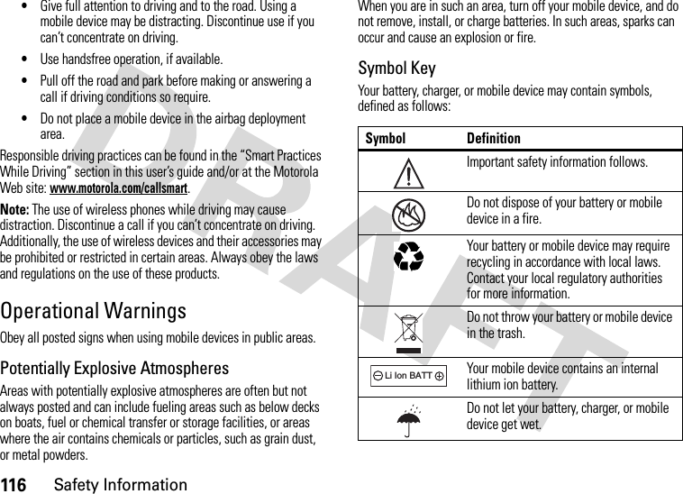 116Safety Information•Give full attention to driving and to the road. Using a mobile device may be distracting. Discontinue use if you can’t concentrate on driving.•Use handsfree operation, if available.•Pull off the road and park before making or answering a call if driving conditions so require.•Do not place a mobile device in the airbag deployment area.Responsible driving practices can be found in the “Smart Practices While Driving” section in this user’s guide and/or at the Motorola Web site: www.motorola.com/callsmart.Note: The use of wireless phones while driving may cause distraction. Discontinue a call if you can’t concentrate on driving. Additionally, the use of wireless devices and their accessories may be prohibited or restricted in certain areas. Always obey the laws and regulations on the use of these products.Operational WarningsObey all posted signs when using mobile devices in public areas.Potentially Explosive AtmospheresAreas with potentially explosive atmospheres are often but not always posted and can include fueling areas such as below decks on boats, fuel or chemical transfer or storage facilities, or areas where the air contains chemicals or particles, such as grain dust, or metal powders.When you are in such an area, turn off your mobile device, and do not remove, install, or charge batteries. In such areas, sparks can occur and cause an explosion or fire.Symbol KeyYour battery, charger, or mobile device may contain symbols, defined as follows:Symbol DefinitionImportant safety information follows.Do not dispose of your battery or mobile device in a fire.Your battery or mobile device may require recycling in accordance with local laws. Contact your local regulatory authorities for more information.Do not throw your battery or mobile device in the trash.Your mobile device contains an internal lithium ion battery.Do not let your battery, charger, or mobile device get wet.032374o032376o032375o032378oLi Ion BATT