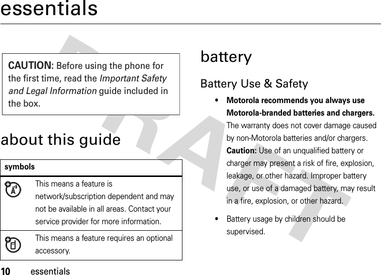 10essentialsessentialsabout this guidebatteryBattery Use &amp; Safety• Motorola recommends you always use Motorola-branded batteries and chargers. The warranty does not cover damage caused by non-Motorola batteries and/or chargers. Caution: Use of an unqualified battery or charger may present a risk of fire, explosion, leakage, or other hazard. Improper battery use, or use of a damaged battery, may result in a fire, explosion, or other hazard.•Battery usage by children should be supervised.symbolsThis means a feature is network/subscription dependent and may not be available in all areas. Contact your service provider for more information.This means a feature requires an optional accessory.CAUTION: Before using the phone for the first time, read the Important Safety and Legal Information guide included in the box.