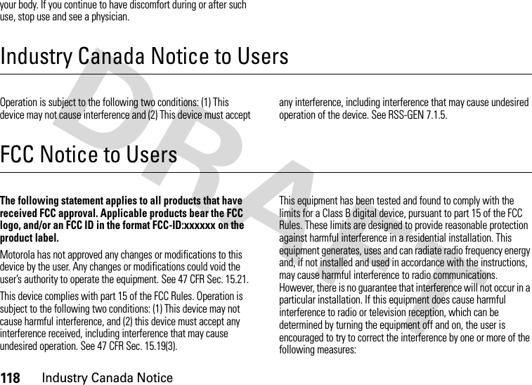 118Industry Canada Noticeyour body. If you continue to have discomfort during or after such use, stop use and see a physician.Industry Canada Notice to UsersIndustry Canada NoticeOperation is subject to the following two conditions: (1) This device may not cause interference and (2) This device must accept any interference, including interference that may cause undesired operation of the device. See RSS-GEN 7.1.5.FCC Notice to UsersFCC NoticeThe following statement applies to all products that have received FCC approval. Applicable products bear the FCC logo, and/or an FCC ID in the format FCC-ID:xxxxxx on the product label.Motorola has not approved any changes or modifications to this device by the user. Any changes or modifications could void the user’s authority to operate the equipment. See 47 CFR Sec. 15.21.This device complies with part 15 of the FCC Rules. Operation is subject to the following two conditions: (1) This device may not cause harmful interference, and (2) this device must accept any interference received, including interference that may cause undesired operation. See 47 CFR Sec. 15.19(3).This equipment has been tested and found to comply with the limits for a Class B digital device, pursuant to part 15 of the FCC Rules. These limits are designed to provide reasonable protection against harmful interference in a residential installation. This equipment generates, uses and can radiate radio frequency energy and, if not installed and used in accordance with the instructions, may cause harmful interference to radio communications. However, there is no guarantee that interference will not occur in a particular installation. If this equipment does cause harmful interference to radio or television reception, which can be determined by turning the equipment off and on, the user is encouraged to try to correct the interference by one or more of the following measures: