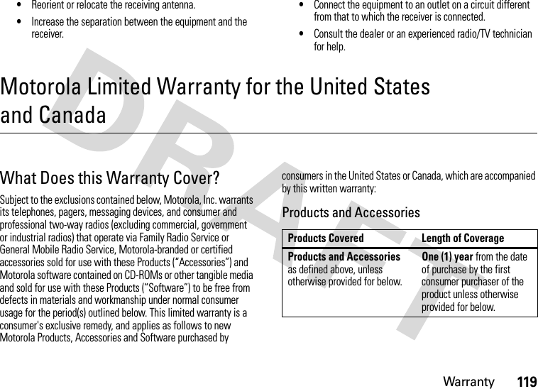 Warranty119•Reorient or relocate the receiving antenna.•Increase the separation between the equipment and the receiver.•Connect the equipment to an outlet on a circuit different from that to which the receiver is connected.•Consult the dealer or an experienced radio/TV technician for help.Motorola Limited Warranty for the United States and CanadaWarr ant yWhat Does this Warranty Cover?Subject to the exclusions contained below, Motorola, Inc. warrants its telephones, pagers, messaging devices, and consumer and professional two-way radios (excluding commercial, government or industrial radios) that operate via Family Radio Service or General Mobile Radio Service, Motorola-branded or certified accessories sold for use with these Products (“Accessories”) and Motorola software contained on CD-ROMs or other tangible media and sold for use with these Products (“Software”) to be free from defects in materials and workmanship under normal consumer usage for the period(s) outlined below. This limited warranty is a consumer&apos;s exclusive remedy, and applies as follows to new Motorola Products, Accessories and Software purchased by consumers in the United States or Canada, which are accompanied by this written warranty:Products and AccessoriesProducts Covered Length of CoverageProducts and Accessories as defined above, unless otherwise provided for below.One (1) year from the date of purchase by the first consumer purchaser of the product unless otherwise provided for below.