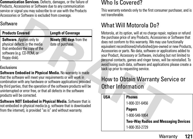 Warranty121Communication Services. Defects, damages, or the failure of Products, Accessories or Software due to any communication service or signal you may subscribe to or use with the Products Accessories or Software is excluded from coverage.SoftwareExclusionsSoftware Embodied in Physical Media. No warranty is made that the software will meet your requirements or will work in combination with any hardware or software applications provided by third parties, that the operation of the software products will be uninterrupted or error free, or that all defects in the software products will be corrected.Software NOT Embodied in Physical Media. Software that is not embodied in physical media (e.g. software that is downloaded from the internet), is provided “as is” and without warranty.Who Is Covered?This warranty extends only to the first consumer purchaser, and is not transferable.What Will Motorola Do?Motorola, at its option, will at no charge repair, replace or refund the purchase price of any Products, Accessories or Software that does not conform to this warranty. We may use functionally equivalent reconditioned/refurbished/pre-owned or new Products, Accessories or parts. No data, software or applications added to your Product, Accessory or Software, including but not limited to personal contacts, games and ringer tones, will be reinstalled. To avoid losing such data, software and applications please create a back up prior to requesting service.How to Obtain Warranty Service or Other InformationProducts Covered Length of CoverageSoftware. Applies only to physical defects in the media that embodies the copy of the software (e.g. CD-ROM, or floppy disk).Ninety (90) days from the date of purchase.USA Phones1-800-331-6456Pagers1-800-548-9954Two-Way Radios and Messaging Devices1-800-353-2729