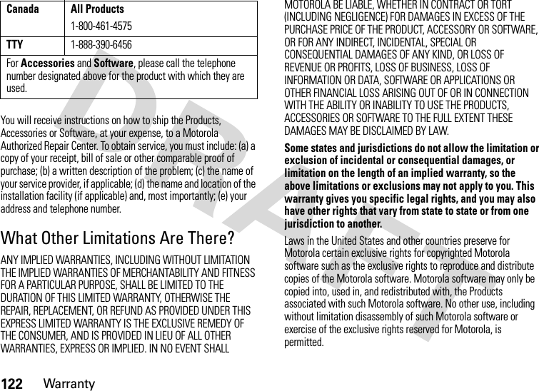 122WarrantyYou will receive instructions on how to ship the Products, Accessories or Software, at your expense, to a Motorola Authorized Repair Center. To obtain service, you must include: (a) a copy of your receipt, bill of sale or other comparable proof of purchase; (b) a written description of the problem; (c) the name of your service provider, if applicable; (d) the name and location of the installation facility (if applicable) and, most importantly; (e) your address and telephone number.What Other Limitations Are There?ANY IMPLIED WARRANTIES, INCLUDING WITHOUT LIMITATION THE IMPLIED WARRANTIES OF MERCHANTABILITY AND FITNESS FOR A PARTICULAR PURPOSE, SHALL BE LIMITED TO THE DURATION OF THIS LIMITED WARRANTY, OTHERWISE THE REPAIR, REPLACEMENT, OR REFUND AS PROVIDED UNDER THIS EXPRESS LIMITED WARRANTY IS THE EXCLUSIVE REMEDY OF THE CONSUMER, AND IS PROVIDED IN LIEU OF ALL OTHER WARRANTIES, EXPRESS OR IMPLIED. IN NO EVENT SHALL MOTOROLA BE LIABLE, WHETHER IN CONTRACT OR TORT (INCLUDING NEGLIGENCE) FOR DAMAGES IN EXCESS OF THE PURCHASE PRICE OF THE PRODUCT, ACCESSORY OR SOFTWARE, OR FOR ANY INDIRECT, INCIDENTAL, SPECIAL OR CONSEQUENTIAL DAMAGES OF ANY KIND, OR LOSS OF REVENUE OR PROFITS, LOSS OF BUSINESS, LOSS OF INFORMATION OR DATA, SOFTWARE OR APPLICATIONS OR OTHER FINANCIAL LOSS ARISING OUT OF OR IN CONNECTION WITH THE ABILITY OR INABILITY TO USE THE PRODUCTS, ACCESSORIES OR SOFTWARE TO THE FULL EXTENT THESE DAMAGES MAY BE DISCLAIMED BY LAW.Some states and jurisdictions do not allow the limitation or exclusion of incidental or consequential damages, or limitation on the length of an implied warranty, so the above limitations or exclusions may not apply to you. This warranty gives you specific legal rights, and you may also have other rights that vary from state to state or from one jurisdiction to another.Laws in the United States and other countries preserve for Motorola certain exclusive rights for copyrighted Motorola software such as the exclusive rights to reproduce and distribute copies of the Motorola software. Motorola software may only be copied into, used in, and redistributed with, the Products associated with such Motorola software. No other use, including without limitation disassembly of such Motorola software or exercise of the exclusive rights reserved for Motorola, is permitted.Canada All Products1-800-461-4575TTY1-888-390-6456For Accessories and Software, please call the telephone number designated above for the product with which they are used.