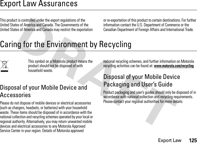 Export Law125Export Law AssurancesExport LawThis product is controlled under the export regulations of the United States of America and Canada. The Governments of the United States of America and Canada may restrict the exportation or re-exportation of this product to certain destinations. For further information contact the U.S. Department of Commerce or the Canadian Department of Foreign Affairs and International Trade.Caring for the Environment by RecyclingRecycling InformationThis symbol on a Motorola product means the product should not be disposed of with household waste.Disposal of your Mobile Device and AccessoriesPlease do not dispose of mobile devices or electrical accessories (such as chargers, headsets, or batteries) with your household waste. These items should be disposed of in accordance with the national collection and recycling schemes operated by your local or regional authority. Alternatively, you may return unwanted mobile devices and electrical accessories to any Motorola Approved Service Center in your region. Details of Motorola approved national recycling schemes, and further information on Motorola recycling activities can be found at: www.motorola.com/recyclingDisposal of your Mobile Device Packaging and User’s GuideProduct packaging and user’s guides should only be disposed of in accordance with national collection and recycling requirements. Please contact your regional authorities for more details.