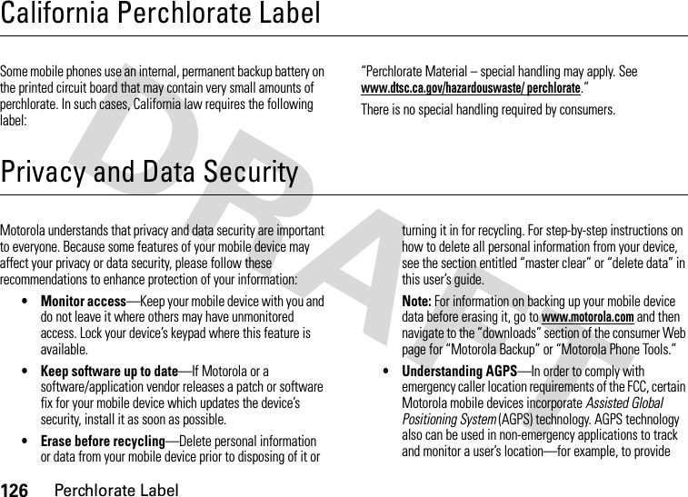 126Perchlorate LabelCalifornia Perchlorate LabelPerchlorate LabelSome mobile phones use an internal, permanent backup battery on the printed circuit board that may contain very small amounts of perchlorate. In such cases, California law requires the following label:“Perchlorate Material – special handling may apply. See www.dtsc.ca.gov/hazardouswaste/ perchlorate.”There is no special handling required by consumers.Privacy and Data SecurityPrivacy and Data SecurityMotorola understands that privacy and data security are important to everyone. Because some features of your mobile device may affect your privacy or data security, please follow these recommendations to enhance protection of your information:• Monitor access—Keep your mobile device with you and do not leave it where others may have unmonitored access. Lock your device’s keypad where this feature is available.• Keep software up to date—If Motorola or a software/application vendor releases a patch or software fix for your mobile device which updates the device’s security, install it as soon as possible.• Erase before recycling—Delete personal information or data from your mobile device prior to disposing of it or turning it in for recycling. For step-by-step instructions on how to delete all personal information from your device, see the section entitled “master clear” or “delete data” in this user’s guide.Note: For information on backing up your mobile device data before erasing it, go to www.motorola.com and then navigate to the “downloads” section of the consumer Web page for “Motorola Backup” or “Motorola Phone Tools.”• Understanding AGPS—In order to comply with emergency caller location requirements of the FCC, certain Motorola mobile devices incorporate Assisted Global Positioning System (AGPS) technology. AGPS technology also can be used in non-emergency applications to track and monitor a user’s location—for example, to provide 