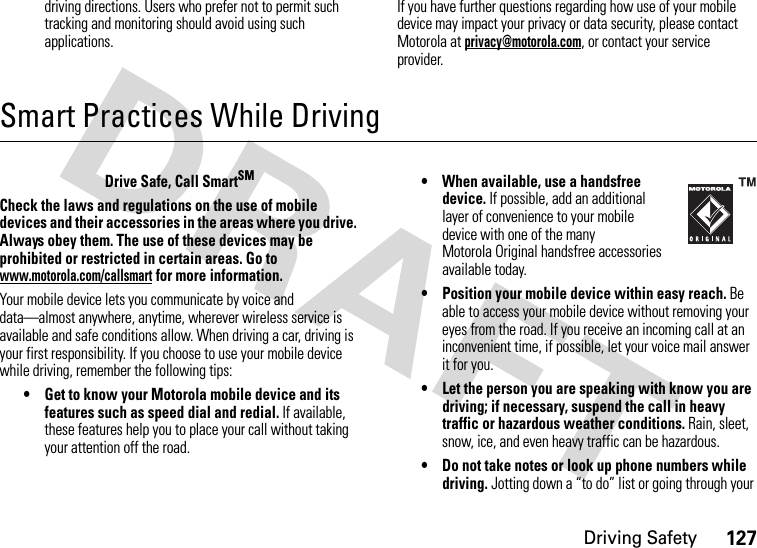 Driving Safety127driving directions. Users who prefer not to permit such tracking and monitoring should avoid using such applications.If you have further questions regarding how use of your mobile device may impact your privacy or data security, please contact Motorola at privacy@motorola.com, or contact your service provider.Smart Practices While DrivingDriving SafetyDrive Safe, Call SmartSMCheck the laws and regulations on the use of mobile devices and their accessories in the areas where you drive. Always obey them. The use of these devices may be prohibited or restricted in certain areas. Go to www.motorola.com/callsmart for more information.Your mobile device lets you communicate by voice and data—almost anywhere, anytime, wherever wireless service is available and safe conditions allow. When driving a car, driving is your first responsibility. If you choose to use your mobile device while driving, remember the following tips:• Get to know your Motorola mobile device and its features such as speed dial and redial. If available, these features help you to place your call without taking your attention off the road.• When available, use a handsfree device. If possible, add an additional layer of convenience to your mobile device with one of the many Motorola Original handsfree accessories available today.• Position your mobile device within easy reach. Be able to access your mobile device without removing your eyes from the road. If you receive an incoming call at an inconvenient time, if possible, let your voice mail answer it for you.• Let the person you are speaking with know you are driving; if necessary, suspend the call in heavy traffic or hazardous weather conditions. Rain, sleet, snow, ice, and even heavy traffic can be hazardous.• Do not take notes or look up phone numbers while driving. Jotting down a “to do” list or going through your 