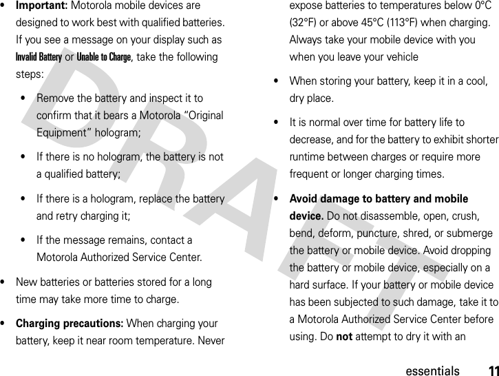 11essentials• Important: Motorola mobile devices are designed to work best with qualified batteries. If you see a message on your display such as Invalid Battery or Unable to Charge, take the following steps:•Remove the battery and inspect it to confirm that it bears a Motorola “Original Equipment” hologram;•If there is no hologram, the battery is not a qualified battery;•If there is a hologram, replace the battery and retry charging it;•If the message remains, contact a Motorola Authorized Service Center.•New batteries or batteries stored for a long time may take more time to charge.• Charging precautions: When charging your battery, keep it near room temperature. Never expose batteries to temperatures below 0°C (32°F) or above 45°C (113°F) when charging. Always take your mobile device with you when you leave your vehicle•When storing your battery, keep it in a cool, dry place.•It is normal over time for battery life to decrease, and for the battery to exhibit shorter runtime between charges or require more frequent or longer charging times.• Avoid damage to battery and mobile device. Do not disassemble, open, crush, bend, deform, puncture, shred, or submerge the battery or mobile device. Avoid dropping the battery or mobile device, especially on a hard surface. If your battery or mobile device has been subjected to such damage, take it to a Motorola Authorized Service Center before using. Do not attempt to dry it with an 