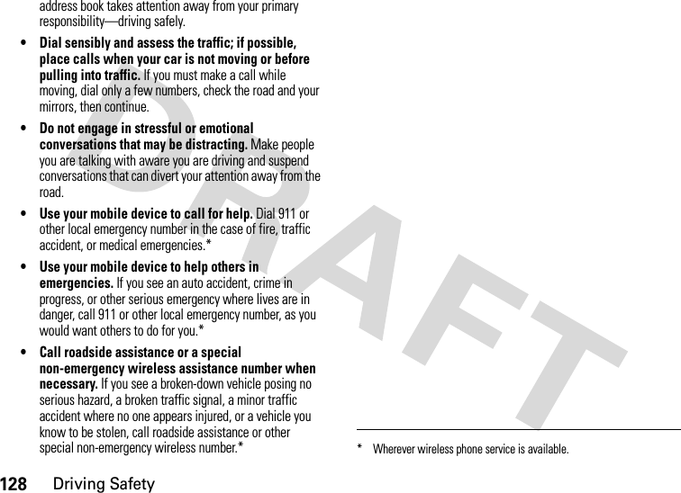 128Driving Safetyaddress book takes attention away from your primary responsibility—driving safely.• Dial sensibly and assess the traffic; if possible, place calls when your car is not moving or before pulling into traffic. If you must make a call while moving, dial only a few numbers, check the road and your mirrors, then continue.• Do not engage in stressful or emotional conversations that may be distracting. Make people you are talking with aware you are driving and suspend conversations that can divert your attention away from the road.• Use your mobile device to call for help. Dial 911 or other local emergency number in the case of fire, traffic accident, or medical emergencies.*• Use your mobile device to help others in emergencies. If you see an auto accident, crime in progress, or other serious emergency where lives are in danger, call 911 or other local emergency number, as you would want others to do for you.*• Call roadside assistance or a special non-emergency wireless assistance number when necessary. If you see a broken-down vehicle posing no serious hazard, a broken traffic signal, a minor traffic accident where no one appears injured, or a vehicle you know to be stolen, call roadside assistance or other special non-emergency wireless number.** Wherever wireless phone service is available.