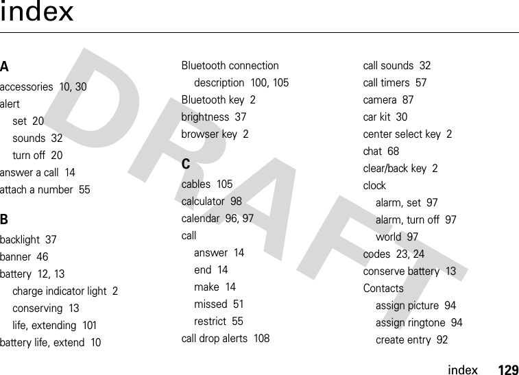 index129indexAaccessories  10, 30alertset  20sounds  32turn off  20answer a call  14attach a number  55Bbacklight  37banner  46battery  12, 13charge indicator light  2conserving  13life, extending  101battery life, extend  10Bluetooth connectiondescription  100, 105Bluetooth key  2brightness  37browser key  2Ccables  105calculator  98calendar  96, 97callanswer  14end  14make  14missed  51restrict  55call drop alerts  108call sounds  32call timers  57camera  87car kit  30center select key  2chat  68clear/back key  2clockalarm, set  97alarm, turn off  97world  97codes  23, 24conserve battery  13Contactsassign picture  94assign ringtone  94create entry  92