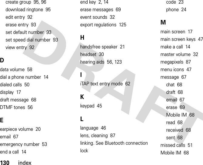 130indexcreate group  95, 96download ringtone  95edit entry  92erase entry  93set default number  93set speed dial number  93view entry  92Ddata volume  58dial a phone number  14dialed calls  50display  17draft message  68DTMF tones  56Eearpiece volume  20email  67emergency number  53end a call  14end key  2, 14erase messages  69event sounds  32export regulations  125Hhandsfree speaker  21headset  30hearing aids  56, 123IiTAP text entry mode  62Kkeypad  45Llanguage  46lens, cleaning  87linking. See Bluetooth connectionlockcode  23phone  24Mmain screen  17main screen keys  47make a call  14master volume  32megapixels  87menu icons  47message  67chat  68draft  68email  67erase  69Mobile IM  68read  68received  68sent  68missed calls  51Mobile IM  68