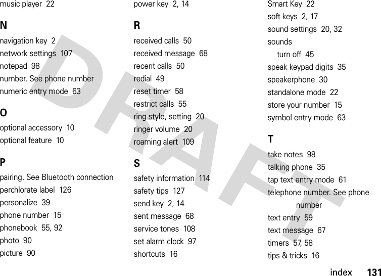 index131music player  22Nnavigation key  2network settings  107notepad  98number. See phone numbernumeric entry mode  63Ooptional accessory  10optional feature  10Ppairing. See Bluetooth connectionperchlorate label  126personalize  39phone number  15phonebook  55, 92photo  90picture  90power key  2, 14Rreceived calls  50received message  68recent calls  50redial  49reset timer  58restrict calls  55ring style, setting  20ringer volume  20roaming alert  109Ssafety information  114safety tips  127send key  2, 14sent message  68service tones  108set alarm clock  97shortcuts  16Smart Key  22soft keys  2, 17sound settings  20, 32soundsturn off  45speak keypad digits  35speakerphone  30standalone mode  22store your number  15symbol entry mode  63Ttake notes  98talking phone  35tap text entry mode  61telephone number. See phone numbertext entry  59text message  67timers  57, 58tips &amp; tricks  16