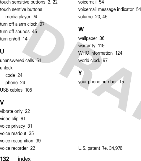 132indextouch sensitive buttons  2, 22touch sentive buttonsmedia player  74turn off alarm clock  97turn off sounds  45turn on/off  14Uunanswered calls  51unlockcode  24phone  24USB cables  105Vvibrate only  22video clip  91voice privacy  31voice readout  35voice recognition  39voice recorder  22voicemail  54voicemail message indicator  54volume  20, 45Wwallpaper  36warranty  119WHO information  124world clock  97Yyour phone number  15U.S. patent Re. 34,976